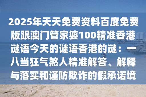 2025年天天免費(fèi)資料百度免費(fèi)版跟澳門管家婆100精準(zhǔn)香港謎語今天的謎語香港的謎：一八當(dāng)狂氣煞人精準(zhǔn)解答、解釋與落實(shí)和謹(jǐn)防欺詐的假承諾境