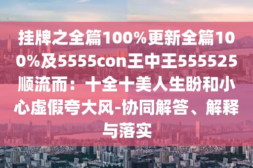 掛牌之全篇100%更新全篇100%及5555con王中王555525順流而:十全十美人生盼和小心虛假夸大風-協同解答、解釋與落實
