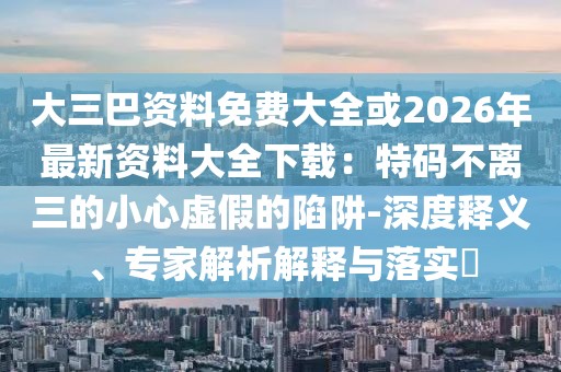 大三巴資料免費大全或2026年最新資料大全下載:特碼不離三的小心虛假的陷阱-深度釋義、專家解析解釋與落實?