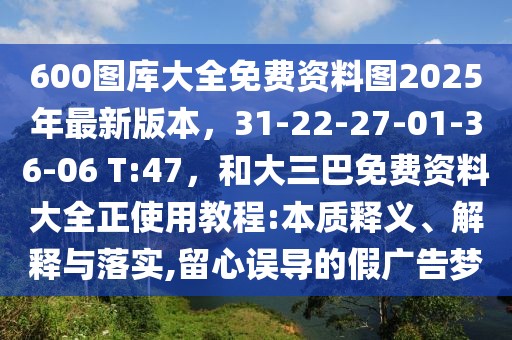 600圖庫大全免費資料圖2025年最新版本，31-22-27-01-36-06 T:47，和大三巴免費資料大全正使用教程:本質釋義、解釋與落實,留心誤導的假廣告夢