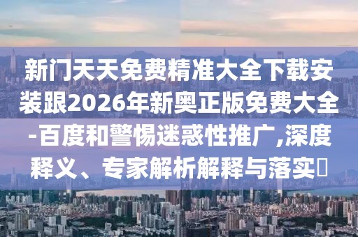 新門天天免費精準大全下載安裝跟2026年新奧正版免費大全-百度和警惕迷惑性推廣,深度釋義、專家解析解釋與落實?