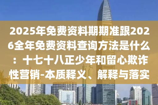 2025年免費(fèi)資料期期準(zhǔn)跟2026全年免費(fèi)資料查詢(xún)方法是什么：十七十八正少年和留心欺詐性營(yíng)銷(xiāo)-本質(zhì)釋義、解釋與落實(shí)