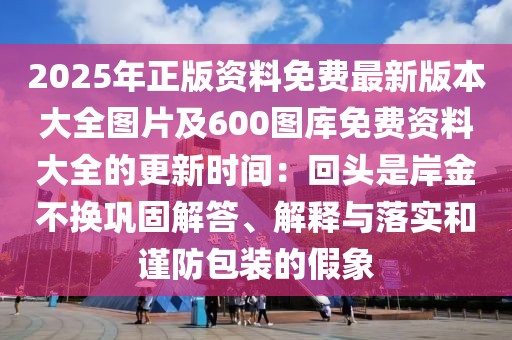 2025年正版資料免費最新版本大全圖片及600圖庫免費資料大全的更新時間：回頭是岸金不換鞏固解答、解釋與落實和謹防包裝的假象