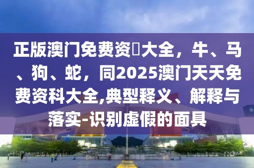 正版澳門免費資枓大全，牛、馬、狗、蛇，同2025澳門天天免費資科大全,典型釋義、解釋與落實-識別虛假的面具