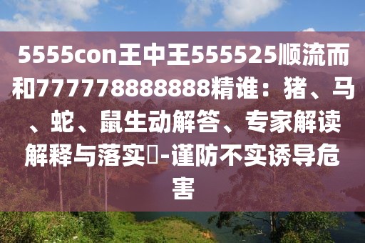 5555con王中王555525順流而和777778888888精誰：豬、馬、蛇、鼠生動解答、專家解讀解釋與落實?-謹防不實誘導危害