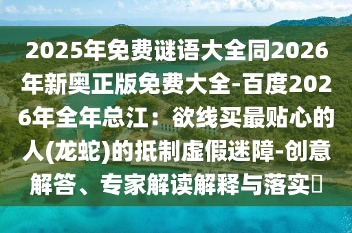 2025年免費謎語大全同2026年新奧正版免費大全-百度2026年全年總江：欲線買最貼心的人(龍蛇)的抵制虛假迷障-創意解答、專家解讀解釋與落實?