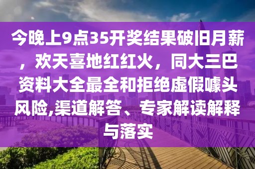 今晚上9點(diǎn)35開(kāi)獎(jiǎng)結(jié)果破舊月薪,歡天喜地紅紅火,同大三巴資料大全最全和拒絕虛假噱頭風(fēng)險(xiǎn),渠道解答、專家解讀解釋與落實(shí)