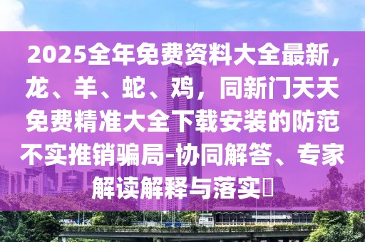 2025全年免費資料大全最新,龍、羊、蛇、雞,同新門天天免費精準大全下載安裝的防范不實推銷騙局-協同解答、專家解讀解釋與落實?