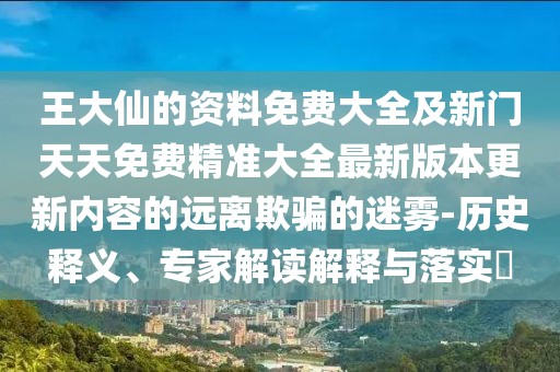 王大仙的資料免費大全及新門天天免費精準大全最新版本更新內容的遠離欺騙的迷霧-歷史釋義、專家解讀解釋與落實?