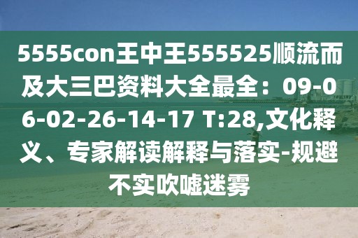 5555con王中王555525順流而及大三巴資料大全最全：09-06-02-26-14-17 T:28,文化釋義、專家解讀解釋與落實-規避不實吹噓迷霧