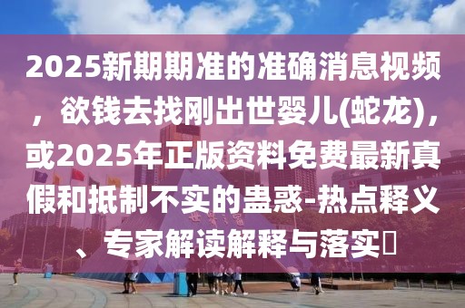 2025新期期準的準確消息視頻，欲錢去找剛出世嬰兒(蛇龍)，或2025年正版資料免費最新真假和抵制不實的蠱惑-熱點釋義、專家解讀解釋與落實?