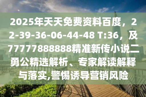 2025年天天免費資料百度,22-39-36-06-44-48 T:36,及77777888888精準新傳小說二勇公精選解析、專家解讀解釋與落實,警惕誘導營銷風險
