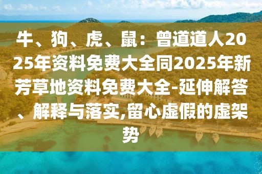 牛、狗、虎、鼠:曾道道人2025年資料免費大全同2025年新芳草地資料免費大全-延伸解答、解釋與落實,留心虛假的虛架勢