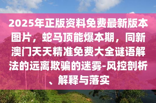2025年正版資料免費最新版本圖片，蛇馬頂能爆本期，同新澳門天天精準免費大全謎語解法的遠離欺騙的迷霧-風控剖析、解釋與落實