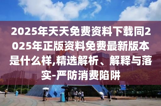2025年天天免費資料下載同2025年正版資料免費最新版本是什么樣,精選解析、解釋與落實-嚴防消費陷阱