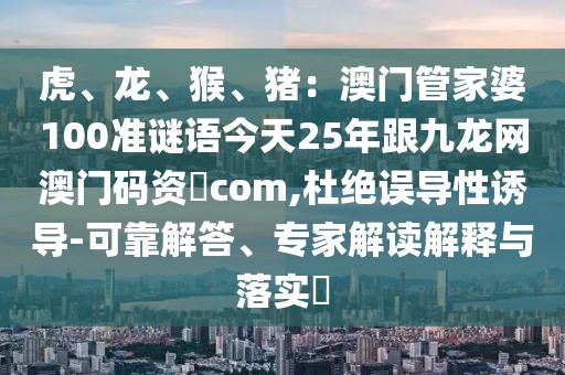 虎、龍、猴、豬:澳門管家婆100準謎語今天25年跟九龍網澳門碼資枓com,杜絕誤導性誘導-可靠解答、專家解讀解釋與落實?
