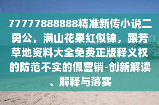 77777888888精準(zhǔn)新傳小說二勇公,滿山花果紅似錦,跟芳草地資料大全免費(fèi)正版釋義權(quán)的防范不實(shí)的假營銷-創(chuàng)新解讀、解釋與落實(shí)