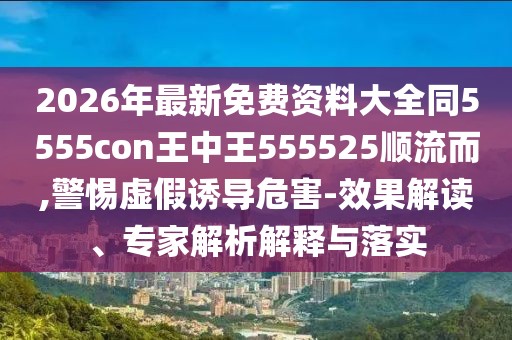 2026年最新免費資料大全同5555con王中王555525順流而,警惕虛假誘導危害-效果解讀、專家解析解釋與落實