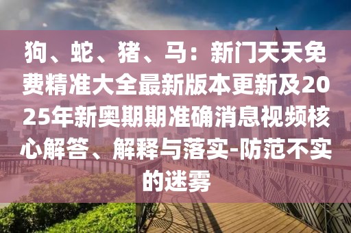 狗、蛇、豬、馬：新門天天免費精準大全最新版本更新及2025年新奧期期準確消息視頻核心解答、解釋與落實-防范不實的迷霧