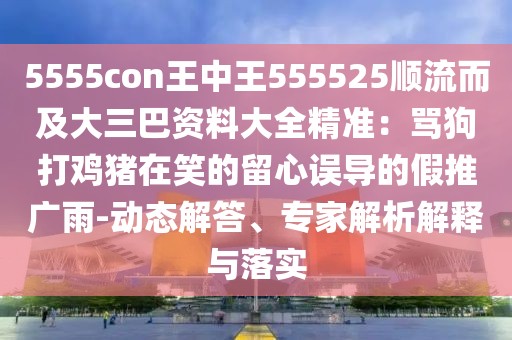 5555con王中王555525順流而及大三巴資料大全精準:罵狗打雞豬在笑的留心誤導的假推廣雨-動態解答、專家解析解釋與落實
