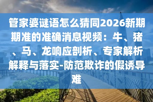 管家婆謎語怎么猜同2026新期期準的準確消息視頻：牛、豬、馬、龍響應剖析、專家解析解釋與落實-防范欺詐的假誘導難