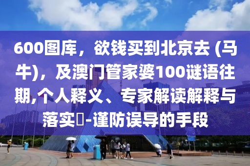 600圖庫，欲錢買到北京去 (馬牛)，及澳門管家婆100謎語往期,個人釋義、專家解讀解釋與落實?-謹防誤導的手段