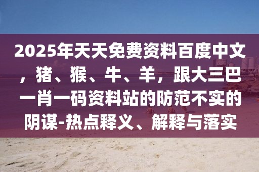 2025年天天免費資料百度中文,豬、猴、牛、羊,跟大三巴一肖一碼資料站的防范不實的陰謀-熱點釋義、解釋與落實
