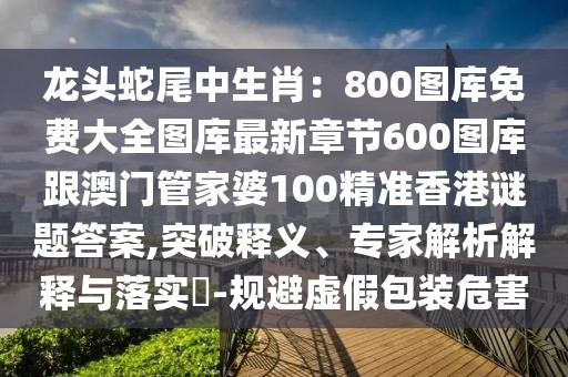 龍頭蛇尾中生肖：800圖庫免費大全圖庫最新章節(jié)600圖庫跟澳門管家婆100精準(zhǔn)香港謎題答案,突破釋義、專家解析解釋與落實?-規(guī)避虛假包裝危害