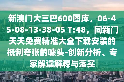 新澳門大三巴600圖庫,06-45-08-13-38-05 T:48,同新門天天免費精準大全下載安裝的抵制夸張的噱頭-創新分析、專家解讀解釋與落實