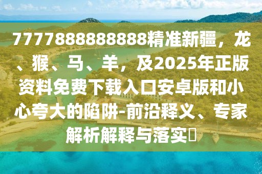 7777888888888精準新疆,龍、猴、馬、羊,及2025年正版資料免費下載入口安卓版和小心夸大的陷阱-前沿釋義、專家解析解釋與落實?