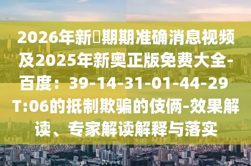 2026年新奧期期準確消息視頻及2025年新奧正版免費大全-百度:39-14-31-01-44-29 T:06的抵制欺騙的伎倆-效果解讀、專家解讀解釋與落實