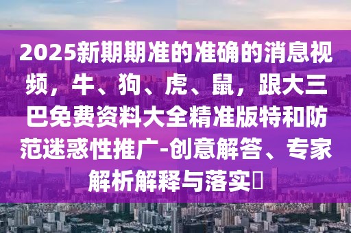 2025新期期準(zhǔn)的準(zhǔn)確的消息視頻,牛、狗、虎、鼠,跟大三巴免費(fèi)資料大全精準(zhǔn)版特和防范迷惑性推廣-創(chuàng)意解答、專(zhuān)家解析解釋與落實(shí)?