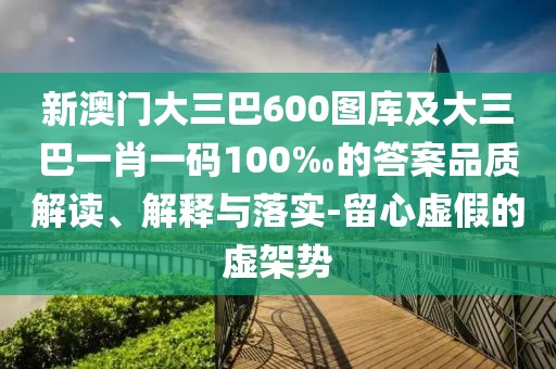 新澳門大三巴600圖庫及大三巴一肖一碼100‰的答案品質解讀、解釋與落實-留心虛假的虛架勢