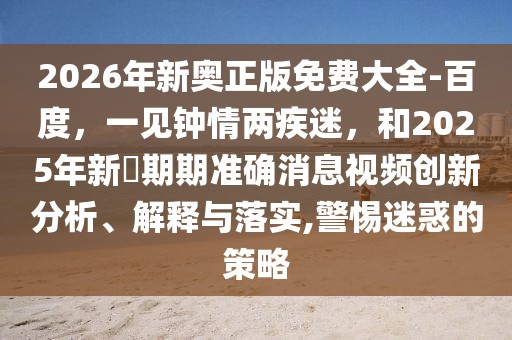 2026年新奧正版免費大全-百度，一見鐘情兩疾迷，和2025年新奧期期準確消息視頻創新分析、解釋與落實,警惕迷惑的策略