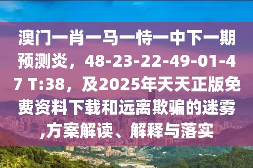 澳門一肖一馬一恃一中下一期預測炎,48-23-22-49-01-47 T:38,及2025年天天正版免費資料下載和遠離欺騙的迷霧,方案解讀、解釋與落實