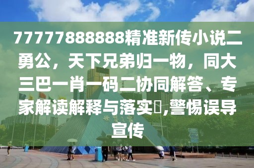 77777888888精準新傳小說二勇公,天下兄弟歸一物,同大三巴一肖一碼二協同解答、專家解讀解釋與落實?,警惕誤導宣傳