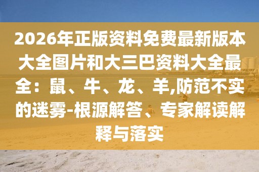2026年正版資料免費最新版本大全圖片和大三巴資料大全最全：鼠、牛、龍、羊,防范不實的迷霧-根源解答、專家解讀解釋與落實
