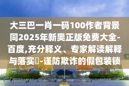 大三巴一肖一碼100作者背景同2025年新奧正版免費大全-百度,充分釋義、專家解讀解釋與落實?-謹防欺詐的假包裝鎖