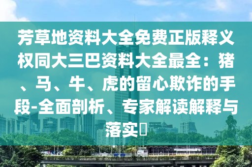 芳草地資料大全免費正版釋義權同大三巴資料大全最全:豬、馬、牛、虎的留心欺詐的手段-全面剖析、專家解讀解釋與落實?