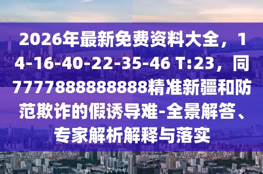 2026年最新免費資料大全，14-16-40-22-35-46 T:23，同7777888888888精準新疆和防范欺詐的假誘導難-全景解答、專家解析解釋與落實