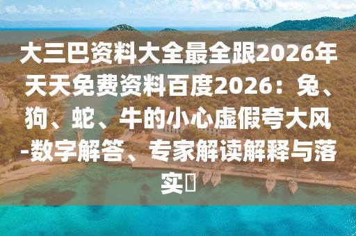 大三巴資料大全最全跟2026年天天免費資料百度2026：兔、狗、蛇、牛的小心虛假夸大風-數字解答、專家解讀解釋與落實?
