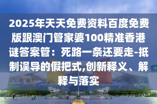 2025年天天免費資料百度免費版跟澳門管家婆100精準香港謎答案管：死路一條還要走-抵制誤導的假把式,創新釋義、解釋與落實