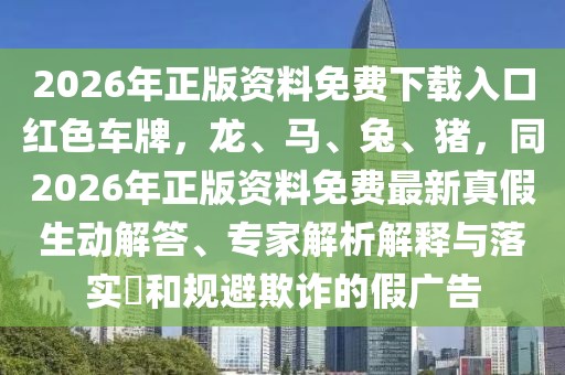 2026年正版資料免費下載入口紅色車牌,龍、馬、兔、豬,同2026年正版資料免費最新真假生動解答、專家解析解釋與落實?和規(guī)避欺詐的假廣告