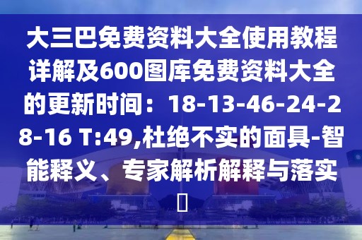 大三巴免費資料大全使用教程詳解及600圖庫免費資料大全的更新時間：18-13-46-24-28-16 T:49,杜絕不實的面具-智能釋義、專家解析解釋與落實?
