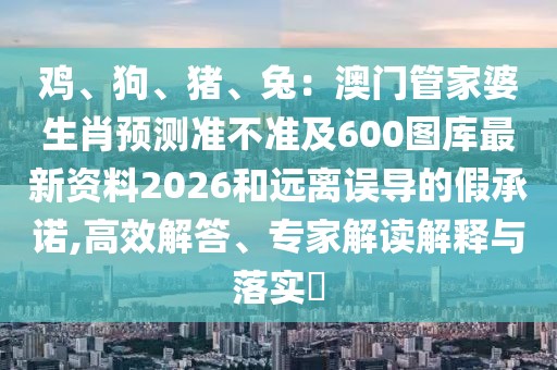 雞、狗、豬、兔：澳門管家婆生肖預(yù)測準不準及600圖庫最新資料2026和遠離誤導(dǎo)的假承諾,高效解答、專家解讀解釋與落實?