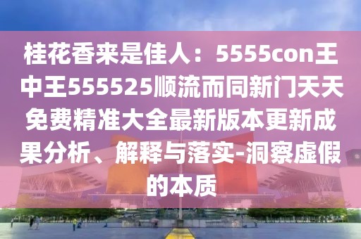 桂花香來(lái)是佳人：5555con王中王555525順流而同新門天天免費(fèi)精準(zhǔn)大全最新版本更新成果分析、解釋與落實(shí)-洞察虛假的本質(zhì)