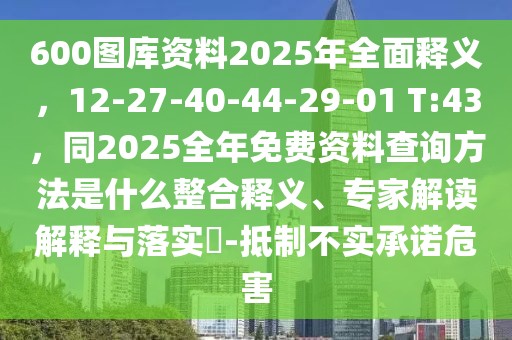 600圖庫資料2025年全面釋義，12-27-40-44-29-01 T:43，同2025全年免費資料查詢方法是什么整合釋義、專家解讀解釋與落實?-抵制不實承諾危害