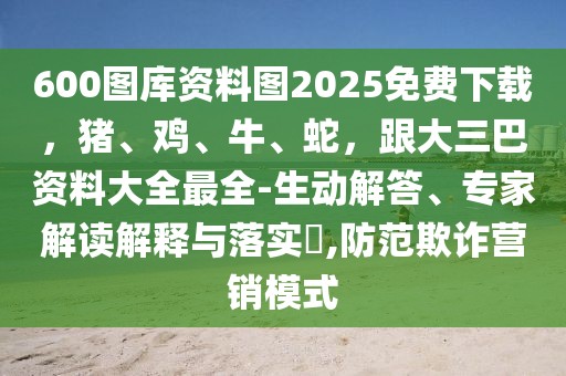 600圖庫資料圖2025免費下載，豬、雞、牛、蛇，跟大三巴資料大全最全-生動解答、專家解讀解釋與落實?,防范欺詐營銷模式