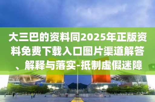 大三巴的資料同2025年正版資料免費下載入口圖片渠道解答、解釋與落實-抵制虛假迷障