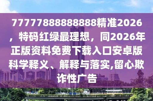 77777888888888精準2026,特碼紅綠最理想,同2026年正版資料免費下載入口安卓版科學釋義、解釋與落實,留心欺詐性廣告